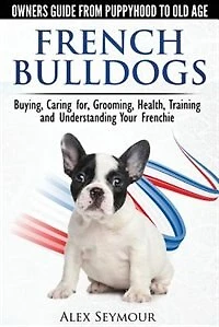 French Bulldogs - Owners Guide From Puppy To Old Age: Buying, Caring For, Grooming, Health, Training And Understanding Your Frenchie