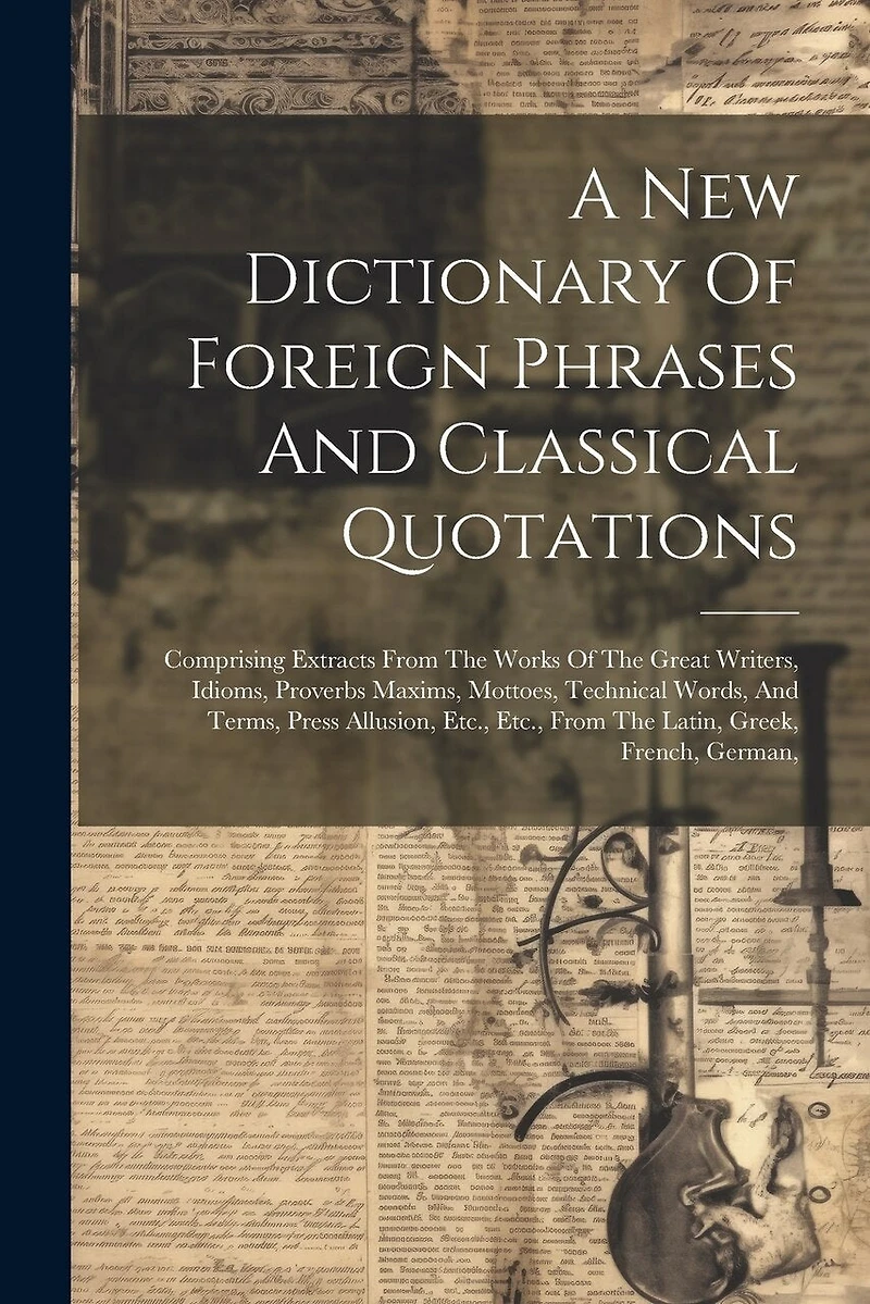 A New Dictionary Of Foreign Phrases And Classical Quotations: Comprising Extracts From The Works Of The Great Writers, Idioms, Proverbs Maxims, Mottoes, Technical Words, And Terms, Press Allusion, Etc., Etc., From The Latin, Greek, French, German,