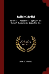 Religio Medici: To Which Is Added Hydriotaphia, Or Urn-Burial: A Discourse On Sepulchral Urns