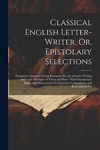 Classical English Letter-Writer, Or, Epistolary Selections: Designed to Improve Young Persons in the Art of Letter-Writing and in the Principles of Virtue and Piety: With Introductory Rules and Observations On Epistolary Composition, and Biographical Not