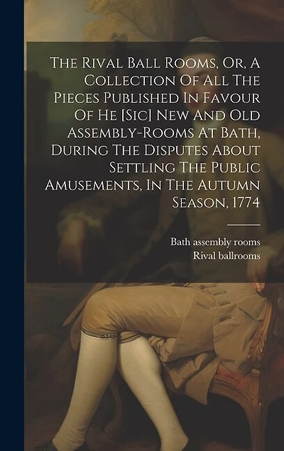The Rival Ball Rooms, Or, A Collection Of All The Pieces Published In Favour Of He [sic] New And Old Assembly-rooms At Bath, During The Disputes About Settling The Public Amusements, In The Autumn Season, 1774