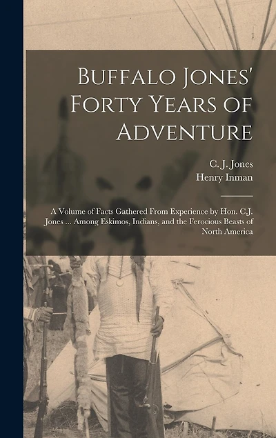 Buffalo Jones' Forty Years of Adventure [microform]: a Volume of Facts Gathered From Experience by Hon. C.J. Jones ... Among Eskimos, Indians, and the Ferocious Beasts of North America
