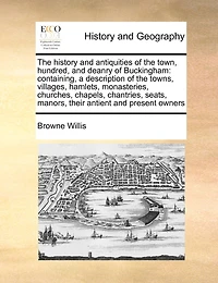 The History And Antiquities Of Town, Hundred, Deanry Buckingham: Containing A Description Towns, Villages, Hamlets, Monasteries, Churches ... [etc.]