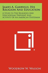 James A. Garfield, His Religion and Education: A Study in the Religious and Educational Thought and Activity of an American Statesman