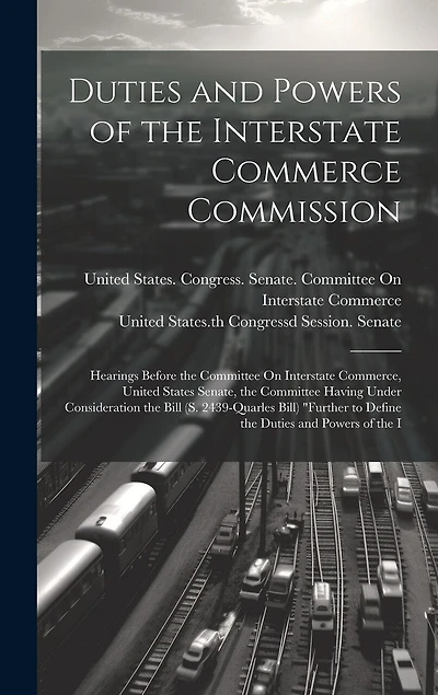 Duties and Powers of the Interstate Commerce Commission: Hearings Before the Committee On Interstate Commerce, United States Senate, the Committee Having Under Consideration the Bill (S. 2439-Quarles Bill) "Further to Define the Duties and Powers of the I