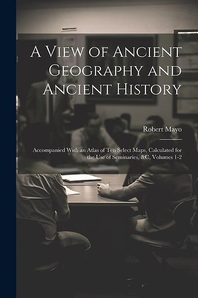 A View of Ancient Geography and Ancient History: Accompanied With an Atlas of Ten Select Maps, Calculated for the Use of Seminaries, &c, Volumes 1-2