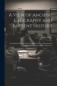 A View of Ancient Geography and Ancient History: Accompanied With an Atlas of Ten Select Maps, Calculated for the Use of Seminaries, &c, Volumes 1-2