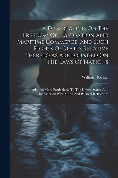 A Dissertation On The Freedom Of Navigation And Maritime Commerce, And Such Rights Of States Relative Thereto As Are Founded On The Laws Of Nations: Adapted More Particularly To The United States