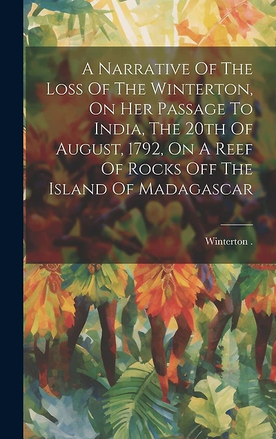 A Narrative Of The Loss Of The Winterton, On Her Passage To India, The 20th Of August, 1792, On A Reef Of Rocks Off The Island Of Madagascar
