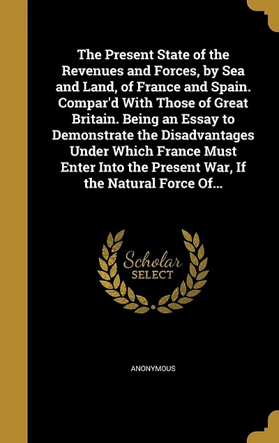 the Present State of Revenues and Forces, by Sea Land, France Spain. Compar'd With Those Great Britain. Being an Essay to Demonstrate Disadvantages Under Which Must Enter Into War, If Natural Force Of...