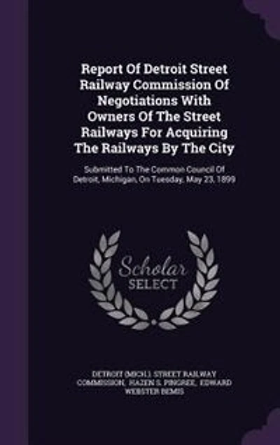 Report Of Detroit Street Railway Commission Negotiations With Owners The Railways For Acquiring By City: Submitted To Common Council Detroit, Michigan, On Tuesday, May 23, 1899