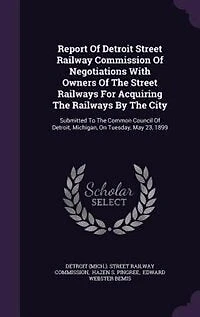 Report Of Detroit Street Railway Commission Negotiations With Owners The Railways For Acquiring By City: Submitted To Common Council Detroit, Michigan, On Tuesday, May 23, 1899