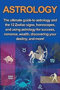 Astrology: The ultimate guide to astrology and the 12 Zodiac signs, horoscopes, and using Astrology for success, romance, wealth, discovering your destiny, and more!