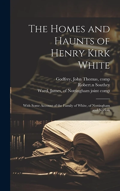 The Homes and Haunts of Henry Kirk White; With Some Account of the Family of White