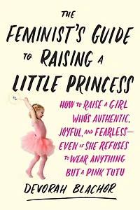 The Feminist's Guide to Raising a Little Princess: How Raise Girl Who's Authentic, Joyful, and Fearless--Even If She Refuses Wear Anything but Pink Tutu