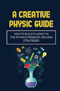 A Creative Physic Guide: How To Build Fluency In The Physics Problem-Solving Strategies: Creative Physics Problems