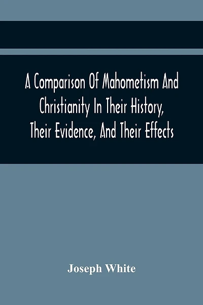 A Comparison Of Mahometism And Christianity In Their History, Their Evidence, And Their Effects: Sermons Preached Before The University Of Oxford, In The Year 1784