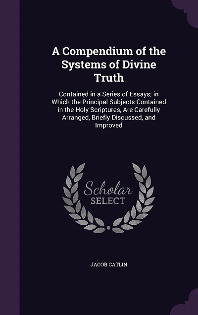 A Compendium of the Systems of Divine Truth: Contained in a Series of Essays; in Which the Principal Subjects Contained in the Holy Scriptures, Are Carefully Arranged, Briefly Discussed, and Improved