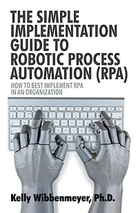 The Simple Implementation Guide to Robotic Process Automation (Rpa): How Best Implement Rpa an Organization
