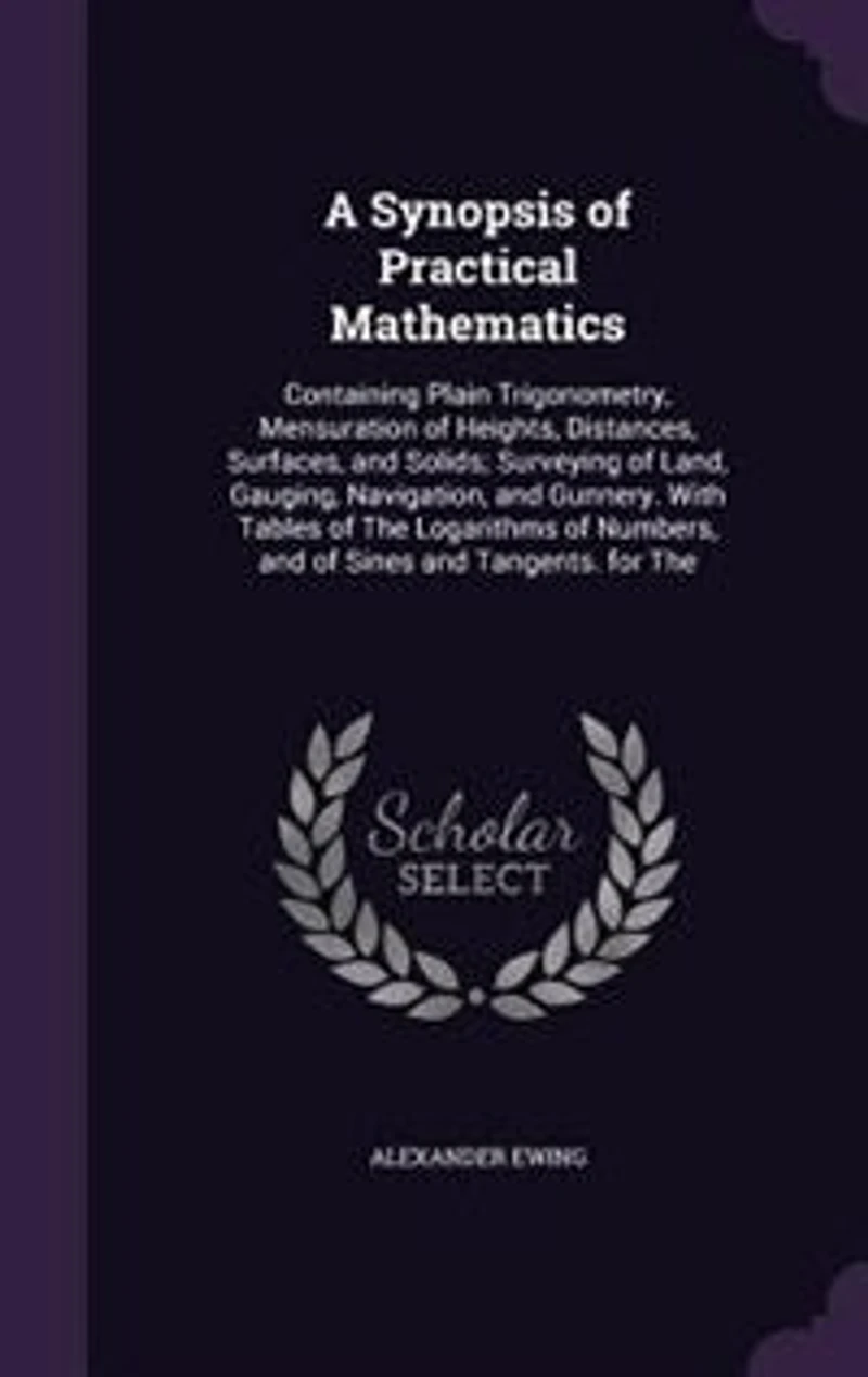 A Synopsis of Practical Mathematics: Containing Plain Trigonometry, Mensuration Heights, Distances, Surfaces, and Solids; Surveying o