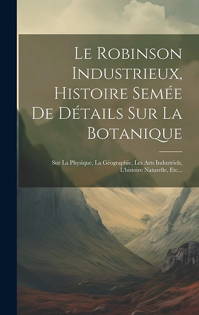 Le Robinson Industrieux, Histoire Semée De Détails Sur La Botanique: Sur La Physique, La Géographie, Les Arts Industriels, L'histoire Naturelle, Etc...