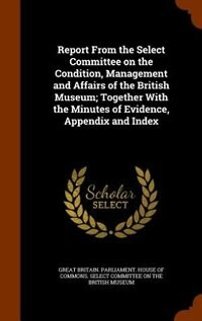 Report From the Select Committee on Condition, Management and Affairs of British Museum; Together With Minutes Evidence, Appendix Index