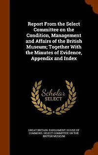 Report From the Select Committee on Condition, Management and Affairs of British Museum; Together With Minutes Evidence, Appendix Index