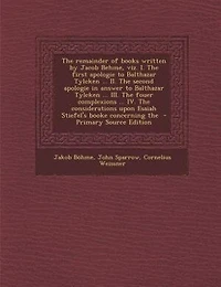 The Remainder of Books Written by Jacob Behme, Viz. I. First Apologie to Balthazar Tylcken ... II. Second Answer III. Fouer Complexions IV. Considerations Upon Esaiah Stiefel's Booke Concerning...