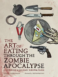 the Art of Eating Through Zombie Apocalypse: A Cookbook and Culinary Survival Guide