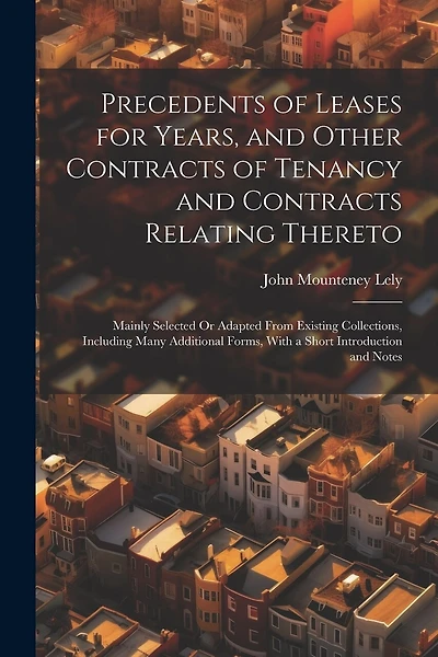 Precedents of Leases for Years, and Other Contracts of Tenancy and Contracts Relating Thereto: Mainly Selected Or Adapted From Existing Collections, Including Many Additional Forms