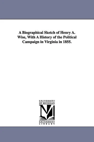 A Biographical Sketch of Henry A. Wise, With A History of the Political Campaign in Virginia in 1855.