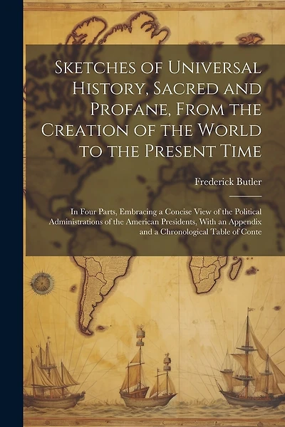 Sketches of Universal History, Sacred and Profane, From the Creation of the World to the Present Time: In Four Parts, Embracing a Concise View of the Political Administrations of the American Presidents, With an Appendix and a Chronological Table of Conte