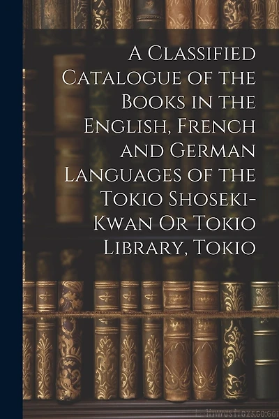A Classified Catalogue of the Books in the English, French and German Languages of the Tokio Shoseki-Kwan Or Tokio Library, Tokio