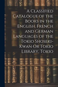 A Classified Catalogue of the Books in the English, French and German Languages of the Tokio Shoseki-Kwan Or Tokio Library, Tokio