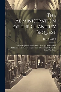 The Administration of the Chantrey Bequest: Articles Reprinted From "The Saturday Review," With Additional Matter, Including the Text of Chantrey's Will and a List of Purchases