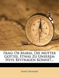 Frag: Ob Maria, Die Mutter Gottes, Etwas Zu Unserem Heyl Beytragen Könne?...