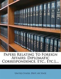 Papers Relating To Foreign Affairs: Diplomatic Correspondence, Etc., Etc.]