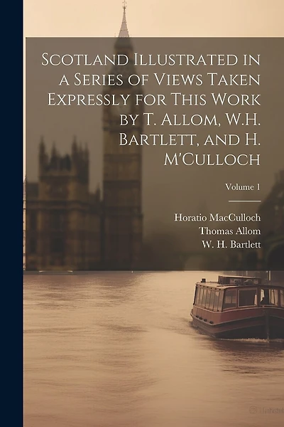 Scotland Illustrated in a Series of Views Taken Expressly for This Work by T. Allom, W.H. Bartlett, and H. M'Culloch; Volume 1