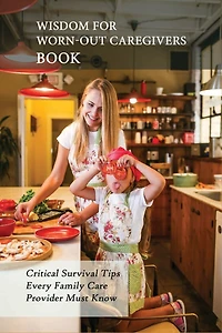Wisdom For Worn-Out Caregivers Book: Critical Survival Tips Every Family Care Provider Must Know: Caregivers Guide