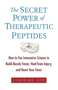 The Secret Power of Therapeutic Peptides: How to Use Innovative Science to Build Muscle Faster, Heal from Injury, and Boost Your Focus