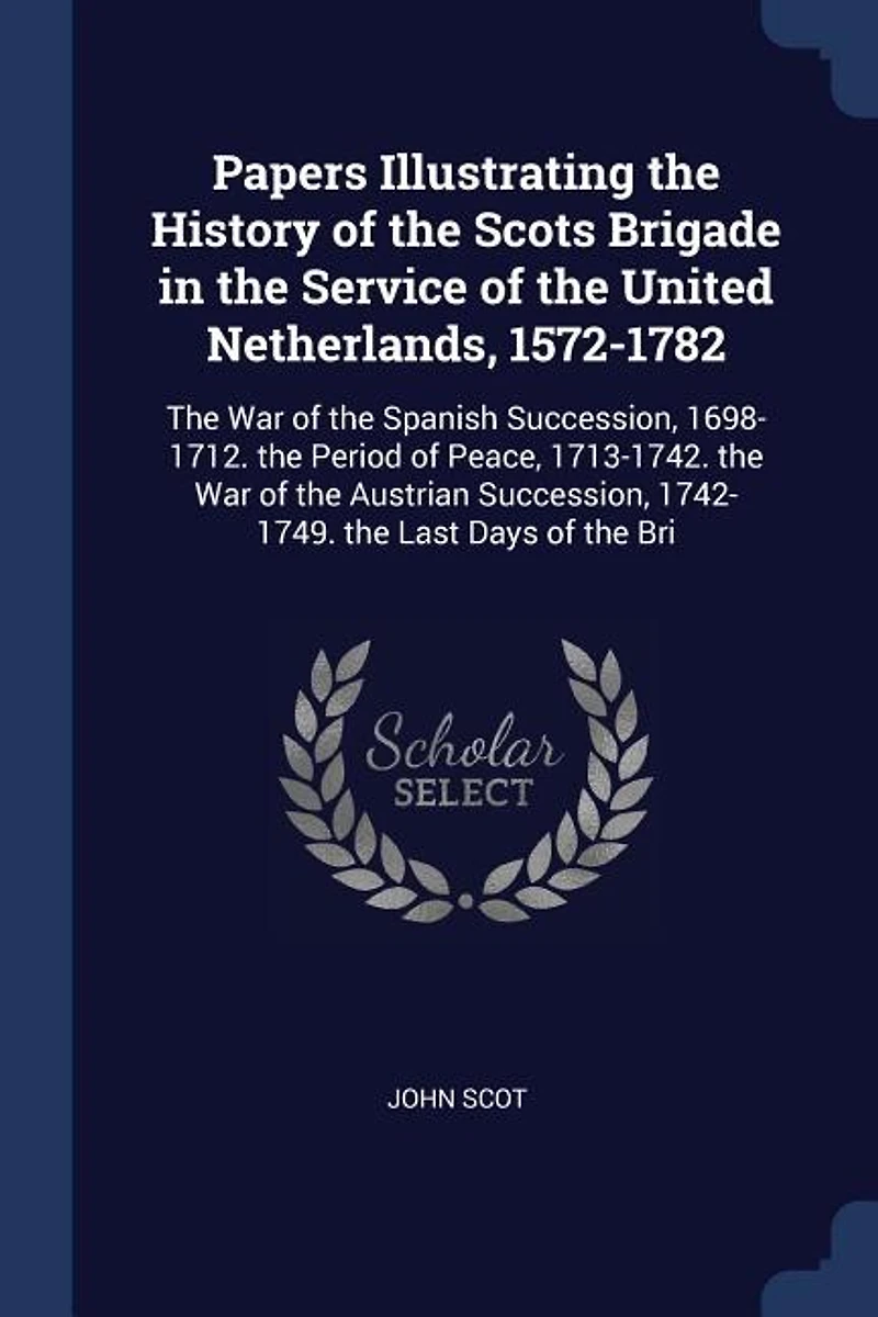 Papers Illustrating the History of Scots Brigade Service United Netherlands, 1572-1782: War Spanish Succession, 1698-1712. Period Peace, 1713-1742. Austri