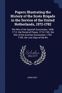 Papers Illustrating the History of Scots Brigade Service United Netherlands, 1572-1782: War Spanish Succession, 1698-1712. Period Peace, 1713-1742. Austri