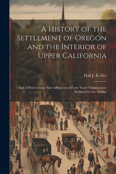 A History of the Settlement of Oregon and the Interior of Upper California: And of Persecutions And Afflictions of Forty Years' Continuance Endured by the Author