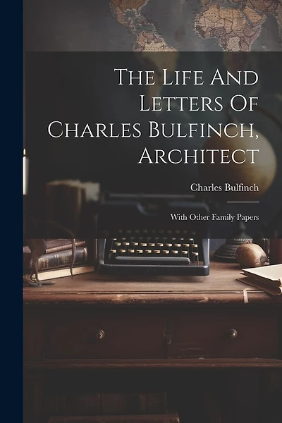The Life And Letters Of Charles Bulfinch, Architect: With Other Family Papers
