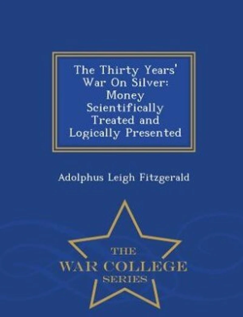 The Thirty Years' War On Silver: Money Scientifically Treated and Logically Presented - War College Series