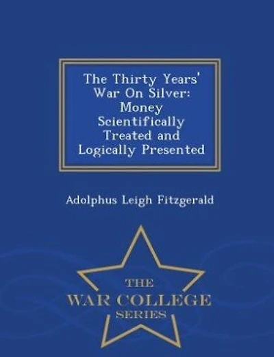 The Thirty Years' War On Silver: Money Scientifically Treated and Logically Presented - War College Series