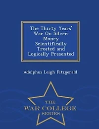 The Thirty Years' War On Silver: Money Scientifically Treated and Logically Presented - War College Series