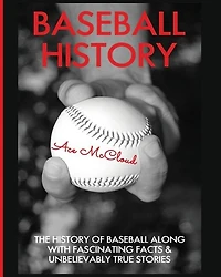Baseball History: The History of Along With Fascinating Facts & Unbelievably True Stories