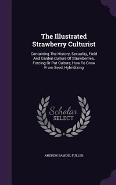 The Illustrated Strawberry Culturist: Containing History, Sexuality, Field And Garden Culture Of Strawberries, Forcing Or Pot