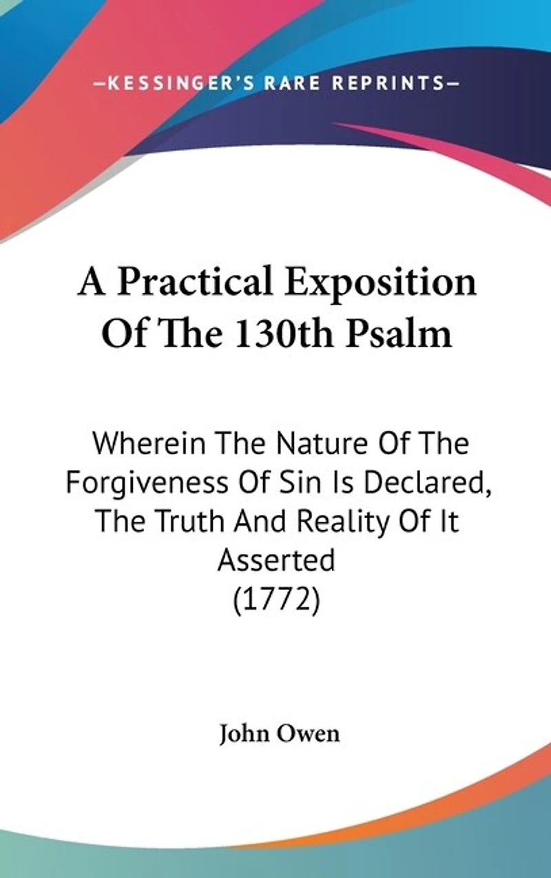 A Practical Exposition Of The 130th Psalm: Wherein The Nature Of The Forgiveness Of Sin Is Declared, The Truth And Reality Of It Asserted (1772)